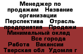 Менеджер по продажам › Название организации ­ Перспектива › Отрасль предприятия ­ Продажи › Минимальный оклад ­ 30 000 - Все города Работа » Вакансии   . Тверская обл.,Удомля г.